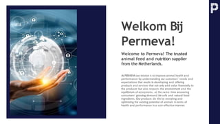 Welkom Bij
Permeva!
Welcome to Permeva! The trusted
animal feed and nutrition supplier
from the Netherlands.
At PERMEVA our mission is to improve animal health and
performance by understanding our customers’ needs and
expectations that results in developing and offering
products and services that not only add value financially to
the producer but also respects the environment and the
equilibrium of ecosystems, at the same time answering
consumers’ growing demand for safe and natural food
ingredients. Our products do this by revealing and
optimizing the existing potential of animals in terms of
health and performance in a cost-effective manner.
 