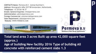 CONTACTS Name: Permeva B.V – Animal Nutrition’s
Address: Herengracht 449a 1017 BR Amsterdam, Netherlands.
Telephone: +31 20 261 96 37
Emails: General Inquiries: info@permeva.com
Administration: admin@permeva.com
Foreign Commercial: commercial@permeva.com
Sales Department: sales@permeva.com
Website: WWW.PERMEVA.COM
Total land area 3 acres Built up area 42,000 square feet
(approx.)
Age of building New facility 2016 Type of building All
concrete with reinforced cement slabs 1.3
 