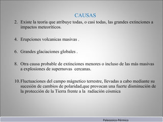 CAUSAS Existe la teoría que atribuye todas, o casi todas, las grandes extinciones a impactos meteoríticos. Erupciones volcanicas masivas . Grandes glaciaciones globales . Otra causa probable de extinciones menores o incluso de las más masivas a explosiones de supernovas  cercanas. Fluctuaciones del campo mágnetico terrestre, llevadas a cabo mediante su sucesión de cambios de polaridad,que provocan una fuerte disminución de la protección de la Tierra frente a la  radiación cósmica Paleozoico-Pérmico 