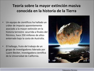 Teoría sobre la mayor extinción masiva conocida en la historia de la Tierra Un equipo de científicos ha hallado un cráter de impacto aparentemente asociado a la mayor extinción en la historia terrestre -ocurrida a finales del Pérmico, hace 250 millones de años- enterrado bajo la costa de Australia. El hallazgo, fruto del trabajo de un grupo de investigadores liderado por Luann Becker, investigadora científica de la Universidad de California.  Paleozoico-Pérmico 