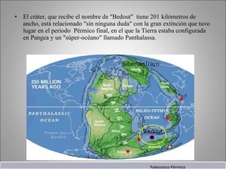 El cráter, que recibe el nombre de "Bedout"  tiene 201 kilómetros de ancho, está relacionado "sin ninguna duda" con la gran extinción que tuvo lugar en el periodo  Pérmico final, en el que la Tierra estaba configurada en Pangea y un "súper-océano" llamado Panthalassa. Paleozoico-Pérmico 
