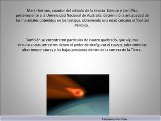 Mark Harrison, coautor del artículo de la revista  Science y científico perteneciente a la Universidad Nacional de Australia, determinó la antigüedad de los materiales obtenidos en los testigos, obteniendo una edad cercana al final del Pérmico.  También se encontraron partículas de cuarzo quebrado, que algunas circunstancias terrestres tienen el poder de desfigurar el cuarzo, tales como las altas temperaturas y las bajas presiones dentro de la corteza de la Tierra.  Paleozoico-Pérmico 