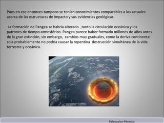 Pues en ese entonces tampoco se tenían conocimientos comparables a los actuales acerca de las estructuras de impacto y sus evidencias geológicas.   La formación de Pangea se habría alterado  ,tanto la circulación oceánica y los patrones de tiempo atmosférico. Pangea parece haber formado millones de años antes de la gran extinción, sin embargo,  cambios muy graduales, como la deriva continental sola probablemente no podría causar la repentina  destrucción simultánea de la vida terrestre y oceánica.     Paleozoico-Pérmico 