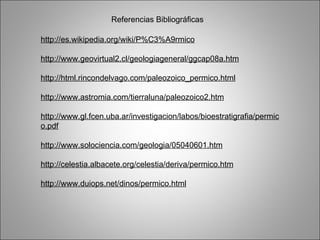 Referencias Bibliográficas http://es.wikipedia.org/wiki/P%C3%A9rmico http://www.geovirtual2.cl/geologiageneral/ggcap08a.htm http://html.rincondelvago.com/paleozoico_permico.html http://www.astromia.com/tierraluna/paleozoico2.htm http://www.gl.fcen.uba.ar/investigacion/labos/bioestratigrafia/permico.pdf http://www.solociencia.com/geologia/05040601.htm http://celestia.albacete.org/celestia/deriva/permico.htm http://www.duiops.net/dinos/permico.html 
