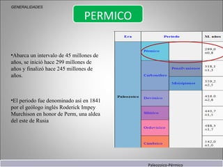 PERMICO GENERALIDADES Paleozoico-Pérmico . Abarca un intervalo de 45 millones de años, se inició hace 299 millones de años y finalizó hace 245 millones de años. El periodo fue denominado así en 1841 por el geólogo inglés Roderick Impey Murchison en honor de Perm, una aldea del este de Rusia 