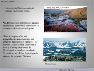 La orogenia Hercínica originó relieves en diversas zonas.  Valle Red Run, Apalaches Paleozoico-Pérmico La formación de importantes cadenas montañosas contribuyó a favorecer los contrastes climáticos en el globo  Tres áreas generales son especialmente conocidas por sus extensos depósitos del Pérmico: los Montes  Urales  (donde se encuentra  Perm ), China y el suroeste de Norteamérica, donde el estado de  Texas  tiene uno de los depósitos más gruesos de rocas del Pérmico. PALEOGEOGRAFÍA Montes Urales - 