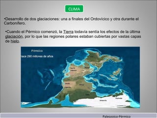 Desarrollo de dos glaciaciones: una a finales del Ordovícico y otra durante el Carbonífero. Cuando el Pérmico comenzó, la  Tierra  todavía sentía los efectos de la última  glaciación , por lo que las regiones polares estaban cubiertas por vastas capas de  hielo . CLIMA Paleozoico-Pérmico 