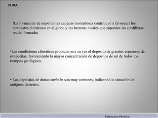 CLIMA La formación de importantes cadenas montañosas contribuyó a favorecer los contrastes climáticos en el globo y las barreras locales que suponían las cordilleras recién formadas  Las condiciones climáticas propiciaron a su vez el depósito de grandes espesores de evaporitas, favoreciendo la mayor concentración de depósitos de sal de todos los tiempos geológicos. Los depósitos de  dunas  también son muy comunes, indicando la situación de antiguos desiertos. Paleozoico-Pérmico 