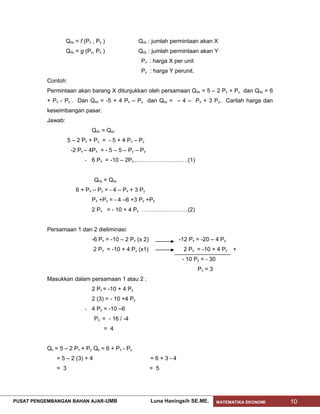 Qdx = f (Px , Py )              Qdx : jumlah permintaan akan X
                    Qdy = g (Py, Px )               Qdy : jumlah permintaan akan Y
                                                     Px : harga X per unit
                                                     Py : harga Y perunit.
           Contoh:
           Permintaan akan barang X ditunjukkan oleh persamaan Qdx = 5 – 2 Px + Py dan Qdy = 6
           + Px - Py . Dan Qsx = -5 + 4 Px – Py dan Qsy = – 4 – Px + 3 Py. Carilah harga dan
           keseimbangan pasar.
           Jawab:
                               Qdx = Qsx
                     5 – 2 Px + Py = - 5 + 4 Px – Py
                      -2 Px – 4Px = - 5 – 5 – Py – Py
                            - 6 Px = -10 – 2Py ……………………….(1)


                                 Qdy = Qsy
                        6 + Px – Py = - 4 – Px + 3 Py
                               Px +Px = - 4 –6 +3 Py +Py
                               2 Px = - 10 + 4 Py ……………………(2)


           Persamaan 1 dan 2 dieliminasi:
                               -6 Px = -10 – 2 Py (x 2)             -12 Px = -20 – 4 Py
                                2 Px = -10 + 4 Py (x1)                2 Px = -10 + 4 Py +
                                                                     - 10 Px = - 30
                                                                             Px = 3
           Masukkan dalam persamaan 1 atau 2 :
                               2 Px = -10 + 4 Py
                               2 (3) = - 10 +4 Py
                            - 4 Py = -10 –6
                                 Py = - 16 / -4
                                     = 4


           Qx = 5 – 2 Px + Py Qy = 6 + Px - Py
              = 5 – 2 (3) + 4                             =6+3-4
              = 3                                         = 5




PUSAT PENGEMBANGAN BAHAN AJAR- UMB                        Luna Haningsih SE.ME.       MATEMATIKA EKONOMI   10
 