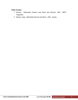 Daftar Pustaka:
              1. Dumairy.      Matematika Terapan untuk Bisnis dan Ekonomi. 1999.     BPFE.
                 Yogyakarta.
              2. Kalangi. Josep. Matematika Ekonomi dan Bisnis. 2002. Jakarta.




PUSAT PENGEMBANGAN BAHAN AJAR- UMB              Luna Haningsih SE.ME.   MATEMATIKA EKONOMI    11
 