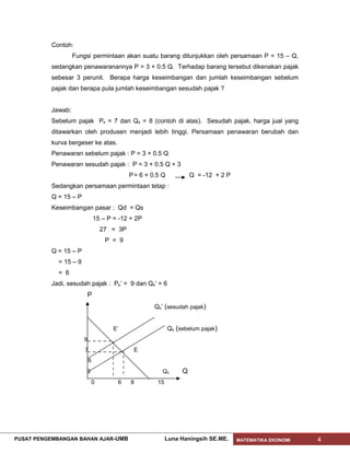Contoh:
                    Fungsi permintaan akan suatu barang ditunjukkan oleh persamaan P = 15 – Q,
           sedangkan penawaranannya P = 3 + 0.5 Q. Terhadap barang tersebut dikenakan pajak
           sebesar 3 perunit. Berapa harga keseimbangan dan jumlah keseimbangan sebelum
           pajak dan berapa pula jumlah keseimbangan sesudah pajak ?


           Jawab:
           Sebelum pajak Pe = 7 dan Qe = 8 (contoh di atas). Sesudah pajak, harga jual yang
           ditawarkan oleh produsen menjadi lebih tinggi. Persamaan penawaran berubah dan
           kurva bergeser ke atas.
           Penawaran sebelum pajak : P = 3 + 0.5 Q
           Penawaran sesudah pajak : P = 3 + 0.5 Q + 3
                                            P = 6 + 0.5 Q            Q = -12 + 2 P
           Sedangkan persamaan permintaan tetap :
           Q = 15 – P
           Keseimbangan pasar : Qd = Qs
                                15 – P = -12 + 2P
                                  27 = 3P
                                    P = 9
           Q = 15 – P
             = 15 – 9
             = 6
           Jadi, sesudah pajak : Pe’ = 9 dan Qe’ = 6
                            P
                                                     Qs’ (sesudah pajak)


                                       E’                   Qs (sebelum pajak)
                        9
                        7                     E
                            6
                        3                               Qd       Q
                            0           6    8        15




PUSAT PENGEMBANGAN BAHAN AJAR- UMB                         Luna Haningsih SE.ME.     MATEMATIKA EKONOMI   4
 