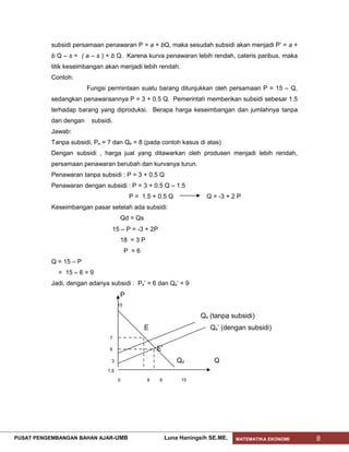 subsidi persamaan penawaran P = a + bQ, maka sesudah subsidi akan menjadi P’ = a +
           b Q – s = ( a – s ) + b Q. Karena kurva penawaran lebih rendah, cateris paribus, maka
           titik keseimbangan akan menjadi lebih rendah.
           Contoh:
                        Fungsi permintaan suatu barang ditunjukkan oleh persamaan P = 15 – Q,
           sedangkan penawaraannya P = 3 + 0.5 Q. Pemerintah memberikan subsidi sebesar 1.5
           terhadap barang yang diproduksi. Berapa harga keseimbangan dan jumlahnya tanpa
           dan dengan    subsidi.
           Jawab:
           Tanpa subsidi, Pe = 7 dan Qe = 8 (pada contoh kasus di atas)
           Dengan subsidi , harga jual yang ditawarkan oleh produsen menjadi lebih rendah,
           persamaan penawaran berubah dan kurvanya turun.
           Penawaran tanpa subsidi : P = 3 + 0.5 Q
           Penawaran dengan subsidi : P = 3 + 0.5 Q – 1.5
                                           P = 1.5 + 0.5 Q              Q = -3 + 2 P
           Keseimbangan pasar setelah ada subsidi:
                                      Qd = Qs
                                 15 – P = -3 + 2P
                                      18 = 3 P
                                          P =6
           Q = 15 – P
             = 15 – 6 = 9
           Jadi, dengan adanya subsidi : Pe’ = 6 dan Qe’ = 9
                                      P
                                     15

                                                                      Qs (tanpa subsidi)
                                                 E                       Qs’ (dengan subsidi)
                                7

                                6                    E’
                                3                             Qd          Q
                               1.5

                                     0           8   9         15




PUSAT PENGEMBANGAN BAHAN AJAR- UMB                        Luna Haningsih SE.ME.   MATEMATIKA EKONOMI   8
 