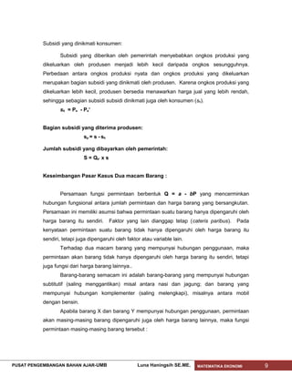 Subsidi yang dinikmati konsumen:

                  Subsidi yang diberikan oleh pemerintah menyebabkan ongkos produksi yang
           dikeluarkan oleh produsen menjadi lebih kecil daripada ongkos sesungguhnya.
           Perbedaan antara ongkos produksi nyata dan ongkos produksi yang dikeluarkan
           merupakan bagian subsidi yang dinikmati oleh produsen. Karena ongkos produksi yang
           dikeluarkan lebih kecil, produsen bersedia menawarkan harga jual yang lebih rendah,
           sehingga sebagian subsidi subsidi dinikmati juga oleh konsumen (sk).
                  sk = Pe - Pe’


           Bagian subsidi yang diterima produsen:
                             sp = s - sk

           Jumlah subsidi yang dibayarkan oleh pemerintah:
                             S = Qe’ x s


           Keseimbangan Pasar Kasus Dua macam Barang :


                  Persamaan fungsi permintaan berbentuk Q = a - bP yang mencerminkan
           hubungan fungsional antara jumlah permintaan dan harga barang yang bersangkutan.
           Persamaan ini memiliki asumsi bahwa permintaan suatu barang hanya dipengaruhi oleh
           harga barang itu sendiri.       Faktor yang lain dianggap tetap (cateris paribus).   Pada
           kenyataan permintaan suatu barang tidak hanya dipengaruhi oleh harga barang itu
           sendiri, tetapi juga dipengaruhi oleh faktor atau variable lain.
                  Terhadap dua macam barang yang mempunyai hubungan penggunaan, maka
           permintaan akan barang tidak hanya dipengaruhi oleh harga barang itu sendiri, tetapi
           juga fungsi dari harga barang lainnya..
                  Barang-barang semacam ini adalah barang-barang yang mempunyai hubungan
           subtitutif (saling menggantikan) misal antara nasi dan jagung; dan barang yang
           mempunyai hubungan komplementer (saling melengkapi), misalnya antara mobil
           dengan bensin.
                  Apabila barang X dan barang Y mempunyai hubungan penggunaan, permintaan
           akan masing-masing barang dipengaruhi juga oleh harga barang lainnya, maka fungsi
           permintaan masing-masing barang tersebut :




PUSAT PENGEMBANGAN BAHAN AJAR- UMB                    Luna Haningsih SE.ME.    MATEMATIKA EKONOMI      9
 