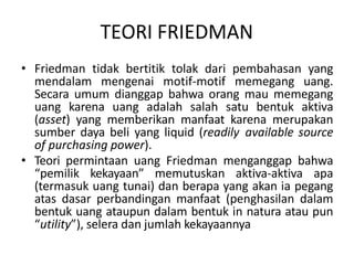 TEORI FRIEDMAN
• Friedman tidak bertitik tolak dari pembahasan yang
mendalam mengenai motif-motif memegang uang.
Secara umum dianggap bahwa orang mau memegang
uang karena uang adalah salah satu bentuk aktiva
(asset) yang memberikan manfaat karena merupakan
sumber daya beli yang liquid (readily available source
of purchasing power).
• Teori permintaan uang Friedman menganggap bahwa
“pemilik kekayaan” memutuskan aktiva-aktiva apa
(termasuk uang tunai) dan berapa yang akan ia pegang
atas dasar perbandingan manfaat (penghasilan dalam
bentuk uang ataupun dalam bentuk in natura atau pun
“utility”), selera dan jumlah kekayaannya
 
