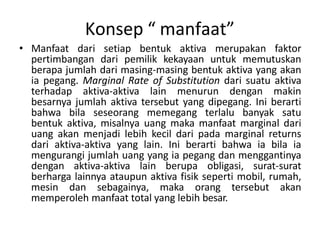 Konsep “ manfaat”
• Manfaat dari setiap bentuk aktiva merupakan faktor
pertimbangan dari pemilik kekayaan untuk memutuskan
berapa jumlah dari masing-masing bentuk aktiva yang akan
ia pegang. Marginal Rate of Substitution dari suatu aktiva
terhadap aktiva-aktiva lain menurun dengan makin
besarnya jumlah aktiva tersebut yang dipegang. Ini berarti
bahwa bila seseorang memegang terlalu banyak satu
bentuk aktiva, misalnya uang maka manfaat marginal dari
uang akan menjadi lebih kecil dari pada marginal returns
dari aktiva-aktiva yang lain. Ini berarti bahwa ia bila ia
mengurangi jumlah uang yang ia pegang dan menggantinya
dengan aktiva-aktiva lain berupa obligasi, surat-surat
berharga lainnya ataupun aktiva fisik seperti mobil, rumah,
mesin dan sebagainya, maka orang tersebut akan
memperoleh manfaat total yang lebih besar.
 