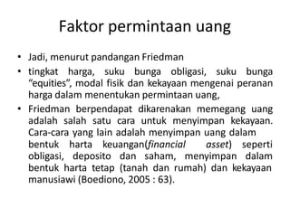 Faktor permintaan uang
• Jadi, menurut pandangan Friedman
• tingkat harga, suku bunga obligasi, suku bunga
“equities”, modal fisik dan kekayaan mengenai peranan
harga dalam menentukan permintaan uang,
• Friedman berpendapat dikarenakan memegang uang
adalah salah satu cara untuk menyimpan kekayaan.
Cara-cara yang lain adalah menyimpan uang dalam
bentuk harta keuangan(financial asset)
obligasi, deposito dan saham, menyimpan
seperti
dalam
bentuk harta tetap (tanah dan rumah) dan kekayaan
manusiawi (Boediono, 2005 : 63).
 
