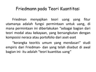 Friedmann pada Teori Kuantitas:
Friedman menyajikan teori uang yang fitur
utamanya adalah fungsi permintaan untuk uang, di
mana permintaan ini diberlakukan “sebagai bagian dari
teori modal atau kekayaan, yang bersangkutan dengan
komposisi neraca atau portofolio dari aset-aset
“kerangka teoritis umum yang mendasari” studi
empiris dari Friedman- dan yang telah disebut di awal
bagian ini- itu adalah “teori kuantitas uang”
 