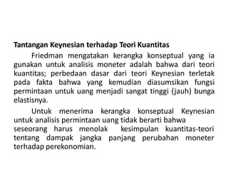 Tantangan Keynesian terhadap Teori Kuantitas
Friedman mengatakan kerangka konseptual yang ia
gunakan untuk analisis moneter adalah bahwa dari teori
kuantitas; perbedaan dasar dari teori Keynesian terletak
pada fakta bahwa yang kemudian diasumsikan fungsi
permintaan untuk uang menjadi sangat tinggi (jauh) bunga
elastisnya.
Untuk menerima kerangka konseptual Keynesian
untuk analisis permintaan uang tidak berarti bahwa
seseorang harus
tentang dampak
menolak kesimpulan kuantitas-teori
jangka panjang perubahan moneter
terhadap perekonomian.
 