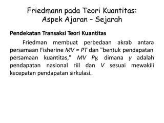 Friedmann pada Teori Kuantitas:
Aspek Ajaran – Sejarah
Pendekatan Transaksi Teori Kuantitas
Friedman membuat perbedaan akrab antara
persamaan Fisherine MV = PT dan "bentuk pendapatan
persamaan kuantitas," MV Py, dimana y adalah
pendapatan nasional riil dan V sesuai mewakili
kecepatan pendapatan sirkulasi.
 