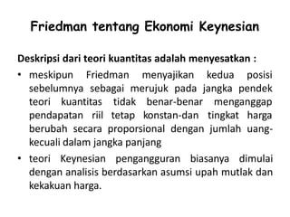 Friedman tentang Ekonomi Keynesian
Deskripsi dari teori kuantitas adalah menyesatkan :
• meskipun Friedman menyajikan kedua posisi
sebelumnya sebagai merujuk pada jangka pendek
teori kuantitas
pendapatan riil
tidak
tetap
benar-benar menganggap
konstan-dan tingkat harga
berubah secara proporsional dengan jumlah uang-
kecuali dalam jangka panjang
• teori Keynesian pengangguran biasanya dimulai
dengan analisis berdasarkan asumsi upah mutlak dan
kekakuan harga.
 