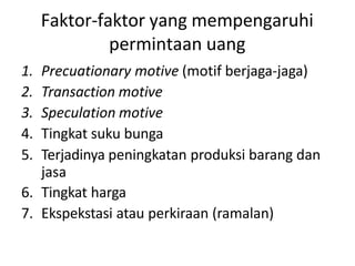 Faktor-faktor yang mempengaruhi
permintaan uang
1. Precuationary motive (motif berjaga-jaga)
2. Transaction motive
3. Speculation motive
4. Tingkat suku bunga
5. Terjadinya peningkatan produksi barang dan
jasa
6. Tingkat harga
7. Ekspekstasi atau perkiraan (ramalan)
 