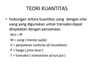 TEORI KUANTITAS
• Hubungan antara kuantitas uang dengan nilai
uang yang digunakan untuk transaksi dapat
dinyatakan dengan persamaan.
M.V = P.T
M = uang ( money suply)
V = perputaran (velocity of circulation)
P = harga ( price level )
T = transaksi ( transaction of out put )
 
