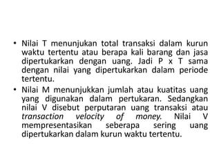 • Nilai T menunjukan total transaksi dalam kurun
waktu tertentu atau berapa kali barang dan jasa
dipertukarkan dengan uang. Jadi P x T sama
dengan nilai yang dipertukarkan dalam periode
tertentu.
• Nilai M menunjukkan jumlah atau kuatitas uang
yang digunakan dalam pertukaran. Sedangkan
nilai V disebut perputaran uang transaksi atau
transaction velocity of money. Nilai V
mempresentasikan seberapa sering uang
dipertukarkan dalam kurun waktu tertentu.
 