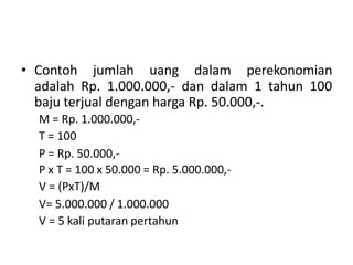 • Contoh jumlah uang dalam perekonomian
adalah Rp. 1.000.000,- dan dalam 1 tahun 100
baju terjual dengan harga Rp. 50.000,-.
M = Rp. 1.000.000,-
T = 100
P = Rp. 50.000,-
P x T = 100 x 50.000 = Rp. 5.000.000,-
V = (PxT)/M
V= 5.000.000 / 1.000.000
V = 5 kali putaran pertahun
 