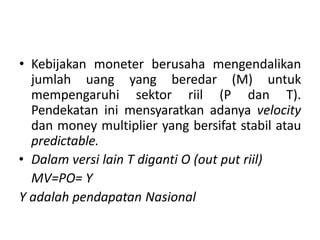 • Kebijakan moneter berusaha mengendalikan
jumlah uang yang beredar (M) untuk
mempengaruhi sektor riil (P dan T).
Pendekatan ini mensyaratkan adanya velocity
dan money multiplier yang bersifat stabil atau
predictable.
• Dalam versi lain T diganti O (out put riil)
MV=PO= Y
Y adalah pendapatan Nasional
 