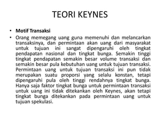 TEORI KEYNES
• Motif Transaksi
• Orang memegang uang guna memenuhi dan melancarkan
transaksinya, dan permintaan akan uang dari masyarakat
untuk tujuan ini sangat dipengaruhi oleh tingkat
pendapatan nasional dan tingkat bunga. Semakin tinggi
tingkat pendapatan semakin besar volume transaksi dan
semakin besar pula kebutuhan uang untuk tujuan transaksi.
Permintaan uang untuk tujuan transaksi ini pun tidak
merupakan suatu proporsi yang selalu konstan, tetapi
dipengaruhi pula oleh tinggi rendahnya tingkat bunga.
Hanya saja faktor tingkat bunga untuk permintaan transaksi
untuk uang ini tidak ditekankan oleh Keynes, akan tetapi
tingkat bunga ditekankan pada permintaan uang untuk
tujuan spekulasi.
 
