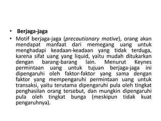 • Berjaga-jaga
• Motif berjaga-jaga (precautionary motive), orang akan
mendapat manfaat dari memegang uang untuk
menghadapi keadaan-keadaan yang tidak terduga,
karena sifat uang yang liquid, yaitu mudah ditukarkan
dengan barang-barang lain. Menurut Keynes
permintaan uang untuk tujuan berjaga-jaga ini
dipengaruhi oleh faktor-faktor yang sama dengan
faktor yang mempengaruhi permintaan uang untuk
transaksi, yaitu terutama dipengaruhi pula oleh tingkat
penghasilan orang tersebut, dan mungkin dipengaruhi
pula oleh tingkat bunga (meskipun tidak kuat
pengaruhnya).
 