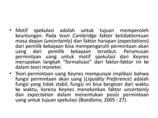 • Motif spekulasi adalah untuk tujuan memperoleh
keuntungan. Pada teori Cambridge faktor ketidaktentuan
masa depan (uncertainly) dan faktor harapan (expectations)
dari pemilik kekayaan bisa mempengaruhi permintaan akan
uang dari pemilik kekayaan tersebut. Perumusan
permintaan uang untuk motif spekulasi dari Keynes
merupakan langkah “formalisasi” dari faktor-faktor ini ke
dalam teori moneter.
• Teori permintaan uang Keynes mempunyai implikasi bahwa
fungsi permintaan akan uang (Liquidity Preference) adalah
fungsi yang tidak stabil, fungsi ini bisa bergeser dari waktu
ke waktu, karena Keynes menekankan faktor uncertainly
dan expectation dalam menentukan posisi permintaan
uang untuk tujuan spekulasi (Boediono, 2005 : 27).
 