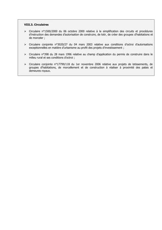 VIII.3. Circulaires

   Circulaire n°1500/2000 du 06 octobre 2000 relative à la simplification des circuits et procédures
    d’instruction des demandes d’autorisation de construire, de lotir, de créer des groupes d’habitations et
    de morceler ;

   Circulaire conjointe n°3020/27 du 04 mars 2003 relative aux conditions d’octroi d’autorisations
    exceptionnelles en matière d’urbanisme au profit des projets d’investissement ;

   Circulaire n°398 du 28 mars 1996 relative au champ d’application du permis de construire dans le
    milieu rural et ses conditions d’octroi ;

   Circulaire conjointe n°17799/118 du 1er novembre 2006 relative aux projets de lotissements, de
    groupes d’habitations, de morcellement et de construction à réaliser à proximité des palais et
    demeures royaux.
 