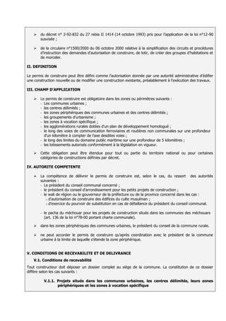    du décret n° 2-92-832 du 27 rebia II 1414 (14 octobre 1993) pris pour l’application de la loi n°12-90
        susvisée ;

       de la circulaire n°1500/2000 du 06 octobre 2000 relative à la simplification des circuits et procédures
        d’instruction des demandes d’autorisation de construire, de lotir, de créer des groupes d’habitations et
        de morceler.

II. DEFINITION

Le permis de construire peut être défini comme l’autorisation donnée par une autorité administrative d’édifier
une construction nouvelle ou de modifier une construction existante, préalablement à l'exécution des travaux.

III. CHAMP D'APPLICATION

       Le permis de construire est obligatoire dans les zones ou périmètres suivants :
        - Les communes urbaines ;
        - les centres délimités ;
        - les zones périphériques des communes urbaines et des centres délimités ;
        - les groupements d'urbanisme ;
        - les zones à vocation spécifique ;
        - les agglomérations rurales dotées d'un plan de développement homologué ;
        - le long des voies de communication ferroviaires et routières non communales sur une profondeur
          d'un kilomètre à compter de l'axe desdites voies ;
        - le long des limites du domaine public maritime sur une profondeur de 5 kilomètres ;
        - les lotissements autorisés conformément à la législation en vigueur.

       Cette obligation peut être étendue pour tout ou partie du territoire national ou pour certaines
        catégories de constructions définies par décret.

IV. AUTORITE COMPETENTE

       La compétence de délivrer le permis de construire est, selon le cas, du ressort des autorités
        suivantes :
        - Le président du conseil communal concerné ;
        - le président du conseil d'arrondissement pour les petits projets de construction ;
        - le wali de région ou le gouverneur de la préfecture ou de la province concerné dans les cas :
           o d’autorisation de construire des édifices du culte musulman ;
           o d’exercice du pourvoir de substitution en cas de défaillance du président du conseil communal.


        -   le pacha du méchouar pour les projets de construction situés dans les communes des méchouars
            (art. 136 de la loi n°78-00 portant charte communale).

       dans les zones périphériques des communes urbaines, le président du conseil de la commune rurale.

       ne peut accorder le permis de construire qu'après coordination avec le président de la commune
        urbaine à la limite de laquelle s'étende la zone périphérique.


V. CONDITIONS DE RECEVABILITE ET DE DELIVRANCE
    V.1. Conditions de recevabilité
Tout constructeur doit déposer un dossier complet au siège de la commune. La constitution de ce dossier
diffère selon les cas suivants :

            V.1.1. Projets situés dans les communes urbaines, les centres délimités, leurs zones
                   périphériques et les zones à vocation spécifique
 