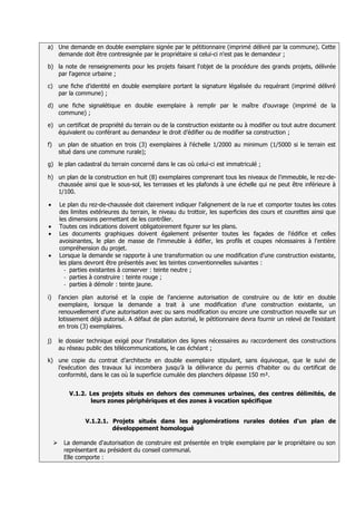 a) Une demande en double exemplaire signée par le pétitionnaire (imprimé délivré par la commune). Cette
   demande doit être contresignée par le propriétaire si celui-ci n'est pas le demandeur ;

b) la note de renseignements pour les projets faisant l'objet de la procédure des grands projets, délivrée
   par l'agence urbaine ;

c) une fiche d'identité en double exemplaire portant la signature légalisée du requérant (imprimé délivré
   par la commune) ;

d) une fiche signalétique en double exemplaire à remplir par le maître d'ouvrage (imprimé de la
   commune) ;

e) un certificat de propriété du terrain ou de la construction existante ou à modifier ou tout autre document
   équivalent ou conférant au demandeur le droit d’édifier ou de modifier sa construction ;

f)       un plan de situation en trois (3) exemplaires à l'échelle 1/2000 au minimum (1/5000 si le terrain est
         situé dans une commune rurale);

g) le plan cadastral du terrain concerné dans le cas où celui-ci est immatriculé ;

h) un plan de la construction en huit (8) exemplaires comprenant tous les niveaux de l'immeuble, le rez-de-
   chaussée ainsi que le sous-sol, les terrasses et les plafonds à une échelle qui ne peut être inférieure à
   1/100.

         Le plan du rez-de-chaussée doit clairement indiquer l'alignement de la rue et comporter toutes les cotes
         des limites extérieures du terrain, le niveau du trottoir, les superficies des cours et courettes ainsi que
         les dimensions permettant de les contrôler.
         Toutes ces indications doivent obligatoirement figurer sur les plans.
         Les documents graphiques doivent également présenter toutes les façades de l'édifice et celles
         avoisinantes, le plan de masse de l'immeuble à édifier, les profils et coupes nécessaires à l'entière
         compréhension du projet.
         Lorsque la demande se rapporte à une transformation ou une modification d'une construction existante,
         les plans devront être présentés avec les teintes conventionnelles suivantes :
           - parties existantes à conserver : teinte neutre ;
           - parties à construire : teinte rouge ;
           - parties à démolir : teinte jaune.

i)       l'ancien plan autorisé et la copie de l'ancienne autorisation de construire ou de lotir en double
         exemplaire, lorsque la demande a trait à une modification d'une construction existante, un
         renouvellement d'une autorisation avec ou sans modification ou encore une construction nouvelle sur un
         lotissement déjà autorisé. A défaut de plan autorisé, le pétitionnaire devra fournir un relevé de l’existant
         en trois (3) exemplaires.

j)       le dossier technique exigé pour l'installation des lignes nécessaires au raccordement des constructions
         au réseau public des télécommunications, le cas échéant ;

k) une copie du contrat d’architecte en double exemplaire stipulant, sans équivoque, que le suivi de
   l’exécution des travaux lui incombera jusqu’à la délivrance du permis d’habiter ou du certificat de
   conformité, dans le cas où la superficie cumulée des planchers dépasse 150 m².


             V.1.2. Les projets situés en dehors des communes urbaines, des centres délimités, de
                    leurs zones périphériques et des zones à vocation spécifique


                   V.1.2.1. Projets situés dans les agglomérations rurales dotées d'un plan de
                            développement homologué

          La demande d'autorisation de construire est présentée en triple exemplaire par le propriétaire ou son
           représentant au président du conseil communal.
           Elle comporte :
 