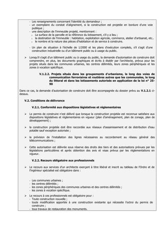 - Les renseignements concernant l'identité du demandeur ;
       - un exemplaire du constat d'alignement, si la construction est projetée en bordure d'une voie
         publique ;
       - une description de l'immeuble projeté, mentionnant :
         o La surface de la parcelle et la référence du lotissement, s'il y a lieu ;
         o la destination de l'immeuble : habitation, exploitation agricole, commerce, atelier d'artisanat, etc..
         o le nombre et la nature des pièces d'habitation et de service à construire.

       -   Un plan de situation à l'échelle de 1/2000 et les plans d'exécution complets, s'il s'agit d'une
           construction industrielle ou d'un bâtiment public ou à usage du public.

      Lorsqu'il s'agit d'un bâtiment public ou à usage du public, la demande d'autorisation de construire doit
       comprendre, en plus, les documents graphiques et écrits à établir par l'architecte, prévus pour les
       projets situés dans les communes urbaines, les centres délimités, leurs zones périphériques et les
       zones à vocation spécifique.

                V.1.2.2. Projets situés dans les groupements d'urbanisme, le long des voies de
                       communication ferroviaires et routières autres que les communales, le long
                       du littoral et dans les lotissements autorisés en application de la loi n° 25-
                       90

Dans ce cas, la demande d'autorisation de construire doit être accompagnée du dossier prévu au V.1.2.1 ci-
dessus.

   V.2. Conditions de délivrance

           V.2.1. Conformité aux dispositions législatives et réglementaires

      Le permis de construire n'est délivré que lorsque la construction projetée est reconnue satisfaire aux
       dispositions législatives et règlementaires en vigueur (plan d'aménagement, plan de zonage, plan de
       développement) ;

      la construction projetée doit être raccordée aux réseaux d'assainissement et de distribution d'eau
       potable sauf exception autorisée ;

      la prévision de l'installation des lignes nécessaires au raccordement au réseau général des
       télécommunications ;

      Cette autorisation est délivrée sous réserve des droits des tiers et des autorisations prévues par les
       législations particulières et après obtention des avis et visas prévus par les règlementations en
       vigueur.

           V.2.2. Recours obligatoire aux professionnels

      Le recours aux services d’un architecte exerçant à titre libéral et inscrit au tableau de l’Ordre et de
       l’ingénieur spécialisé est obligatoire dans :


       - Les communes urbaines ;
       - les centres délimités ;
       - les zones périphériques des communes urbaines et des centres délimités ;
       - les zones à vocation spécifique.

      Le recours à ces professionnels est obligatoire pour :
       - Toute construction nouvelle ;
       - toute modification apportée à une construction existante qui nécessite l'octroi du permis de
         construire ;
       - tous travaux de restauration des monuments.
 