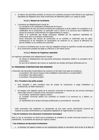    En dehors des périmètres précités, le concours d'un architecte exerçant à titre libéral et aux ingénieurs
        spécialisés est obligatoire pour toute construction de bâtiments publics ou à usage du public.

                V.2.2.1. Mission de l’architecte

       L'architecte est obligatoirement chargé de :
        - La conception ou la modification architecturale de l’œuvre ;
        - l'établissement de tous documents architecturaux graphiques et écrits relatifs à la conception ou la
          modification de la construction en particulier ceux à fournir à la commune pour l’obtention du
          permis de construire conformément à la réglementation en vigueur ;
        - veiller à la conformité des études techniques réalisées par les ingénieurs spécialisés en
          construction avec la conception architecturale ;
        - suivre l’exécution des travaux de construction et en contrôler la conformité avec les plans
          architecturaux et les indications de l’autorisation de construire et ce, jusqu'à la délivrance du
          permis d'habiter ou du certificat de conformité.

       Le recours à l'architecte pour le suivi n’est pas obligatoire lorsque la superficie cumulée des planchers
        de la construction projetée est égale ou inférieure à 150 mètres carrés.

                V.2.2.2. Mission de l’ingénieur spécialisé

Les ingénieurs spécialisés sont obligatoirement chargés :
        - De l’étude et l’établissement des documents techniques nécessaires relatifs à la conception de la
          construction ;
        - du suivi de la réalisation des travaux se rapportant aux études techniques effectuées par lui.


VI. PROCEDURE D'INSTRUCTION DES DOSSIERS

L'instruction des demandes d'autorisations de construire se fait selon trois types de procédures :
         - La procédure "des menus travaux et des installations saisonnières ou occasionnelles" ;
         - la procédure "des petits projets" ;
         - la procédure "des grands projets".


    VI.1. Procédure des petits projets

       Sont assujettis à cette procédure tous les projets de construction à usage d'habitation ou
        professionnel, de faible importance ;

       les dossiers sont déposés auprès de la commune concernée et instruits par ses services techniques
        avant d’être soumis à l’examen d’une commission comprenant :
        - Un architecte, représentant l'agence urbaine ;
        - un conseiller communal assisté d'un architecte en fonction à la commune ou, à défaut, un
          technicien ;
        - un représentant de la division technique préfectorale ou provinciale de concernée.




-   Cette commission doit s'adjoindre un représentant de tout autre service administratif concerné par
    l'examen du projet conformément aux dispositions législatives et réglementaires en vigueur.
* Cas de l’existence d'un document d'urbanisme homologué

Dans ce cas, la commission se réunit sous la présidence du président du conseil communal concerné ou son
représentant ; le secrétariat est assuré par l'agence urbaine.

* Cas d'absence de document d'urbanisme

       Le directeur de l'agence urbaine ou son représentant préside la commission dont le lieu et la date de
 