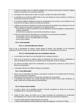 la réunion sont fixés, selon un calendrier préétabli, d'un commun accord entre la commune, l'agence
       urbaine et la préfecture ou la province concernées ;
      Les dossiers sont instruits dans un délai de 8 jours à compter de la date de leur dépôt ;
      Le président de la commission établit l'ordre du jour qu'il adresse aux autres membres, 24 heures au
       moins avant la tenue de la réunion ;
      La commission délibère valablement lorsque les représentants de la commune, de la préfecture ou de
       la province et de l'agence urbaine concernées sont présents ;
      A défaut de consensus, le président du conseil communal prend la décision sans préjudice de l'avis de
       l'agence urbaine, qui doit porter uniquement sur les aspects suivants :
       -   la conformité du projet de construction avec les dispositions des textes législatifs et réglementaires
           relatifs à l’urbanisme ;
       -   la conformité du projet avec les documents d'urbanisme en vigueur.
      A l'issue de l'instruction des demandes par la commission, trois cas peuvent se présenter :
       -    la commission a émis un avis favorable sur le projet ;
       -    la commission a émis un avis défavorable sur le projet.
       -    Cas du sursis à statuer.

         VI.1.1. Avis favorable

               VI.1.1.1. Avis favorable sans réserve

Dans ce cas, le représentant de l'agence urbaine appose la mention "avis favorable" sur les documents
graphiques et écrits du dossier qui est repris, séance tenante, par le représentant de la commune.

               VI.1.1.2. Avis favorable avec une ou plusieurs réserves

      La commission peut assortir son avis favorable d'une ou plusieurs réserves ;

      Dans ce cas, la commune ou l'agence urbaine se chargeront d’en vérifier la prise en considération au
       cours de l'exécution des travaux ou à l'occasion de leur récolement ou de leur réception ;

      Les réserves formulées doivent être mentionnées sur les documents concernés et incluses dans la
       décision de l'autorisation ;

      L'autorisation délivrée est notifiée à l'adresse du demandeur.

         VI.1.2. Avis défavorable

      Dans le cas où l’autorisation est refusée au demandeur, la décision lui est notifiée dans les 48 heures
       suivant la réunion de la commission ;
      Cette décision doit être motivée en fonction des conclusions de la commission ;
      Le demandeur peut déposer une nouvelle demande dans les mêmes formes, après modification du
       projet compte tenu des observations de l'administration.



         VI.1.3. Cas du sursis à statuer

      Le sursis à statuer est la possibilité accordée à l’autorité compétente de refuser de se prononcer
       immédiatement sur la demande d’autorisation ;


      L’objet de cette mesure est d’éviter que ne soient accordées des autorisations qui s’avèreraient
       dommageables pour la mise en œuvre des dispositions futures des documents d’urbanisme ;

      Le sursis à statuer peut être opposé dans les cas suivants :
       - Dans les zones définies en tant que telles par le plan de zonage (art. 13 de la loi n°12-90) ;
 