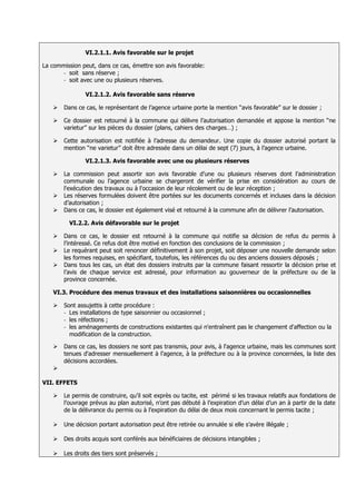 VI.2.1.1. Avis favorable sur le projet

La commission peut, dans ce cas, émettre son avis favorable:
       - soit sans réserve ;
       - soit avec une ou plusieurs réserves.


               VI.2.1.2. Avis favorable sans réserve

      Dans ce cas, le représentant de l’agence urbaine porte la mention ‘‘avis favorable’’ sur le dossier ;

      Ce dossier est retourné à la commune qui délivre l’autorisation demandée et appose la mention ‘‘ne
       varietur’’ sur les pièces du dossier (plans, cahiers des charges…) ;

      Cette autorisation est notifiée à l’adresse du demandeur. Une copie du dossier autorisé portant la
       mention ‘‘ne varietur’’ doit être adressée dans un délai de sept (7) jours, à l’agence urbaine.

               VI.2.1.3. Avis favorable avec une ou plusieurs réserves

      La commission peut assortir son avis favorable d’une ou plusieurs réserves dont l’administration
       communale ou l’agence urbaine se chargeront de vérifier la prise en considération au cours de
       l'exécution des travaux ou à l'occasion de leur récolement ou de leur réception ;
      Les réserves formulées doivent être portées sur les documents concernés et incluses dans la décision
       d’autorisation ;
      Dans ce cas, le dossier est également visé et retourné à la commune afin de délivrer l’autorisation.

         VI.2.2. Avis défavorable sur le projet

      Dans ce cas, le dossier est retourné à la commune qui notifie sa décision de refus du permis à
       l’intéressé. Ce refus doit être motivé en fonction des conclusions de la commission ;
      Le requérant peut soit renoncer définitivement à son projet, soit déposer une nouvelle demande selon
       les formes requises, en spécifiant, toutefois, les références du ou des anciens dossiers déposés ;
      Dans tous les cas, un état des dossiers instruits par la commune faisant ressortir la décision prise et
       l’avis de chaque service est adressé, pour information au gouverneur de la préfecture ou de la
       province concernée.

   VI.3. Procédure des menus travaux et des installations saisonnières ou occasionnelles

      Sont assujettis à cette procédure :
       - Les installations de type saisonnier ou occasionnel ;
       - les réfections ;
       - les aménagements de constructions existantes qui n'entraînent pas le changement d'affection ou la
         modification de la construction.

      Dans ce cas, les dossiers ne sont pas transmis, pour avis, à l'agence urbaine, mais les communes sont
       tenues d'adresser mensuellement à l'agence, à la préfecture ou à la province concernées, la liste des
       décisions accordées.
   

VII. EFFETS

      Le permis de construire, qu’il soit exprès ou tacite, est périmé si les travaux relatifs aux fondations de
       l’ouvrage prévus au plan autorisé, n’ont pas débuté à l’expiration d’un délai d’un an à partir de la date
       de la délivrance du permis ou à l’expiration du délai de deux mois concernant le permis tacite ;

      Une décision portant autorisation peut être retirée ou annulée si elle s’avère illégale ;

      Des droits acquis sont conférés aux bénéficiaires de décisions intangibles ;

      Les droits des tiers sont préservés ;
 