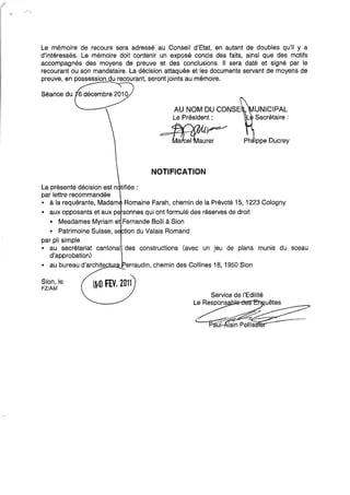 Le mémoire de recours sera adressé au Conseil d'Etat, en autant de doubles qu'il y a
d'intéressés. Le mémoire doit contenir un exposé concis des faits, ainsi que des motifs
accompagnés des moyens de preuve et des conclusions. Il sera daté et signé par le
recourant ou son mandataire. La décision attaquée et les documents servant de moyens de
preuve, en possession du recourant, seront joints au mémoire.
La présente décision est n tifiée:
par lettre recommandée
AU NOM DU CONSE
Le Président:
~~
"=::;:=11a~e~aurer
NOTIFICATION
UNICIPAL
Secrétaire:
• à la requérante, Madam Romaine Farah, chemin de la Prévoté 15, 1223 Cologny
• aux opposants et aux pe sonnes qui ont formulé des réserves de droit
• Mesdames Myriam et Fernande Bolli à Sion
• Patrimoine Suisse, s tion du Valais Romand
par pli simple
• au secrétariat cantonal des constructions (avec un jeu de plans munis du sceau
d'approbation)
• au bureau d'archit.~e~__.~ erraudin, chemin des Collines 18, 1950 Sion
Sion, le
FZ/AM
l~.O FEY. 2011
 