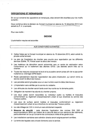 OPPOSITIONS ET REMARQUES
En ce qui concerne les oppositions et remarques, elles doivent être écartées pour les motifs
suivants:
Ceux contenus dans la décision du Conseil municipal en séance du 16 décembre 2010 (voir
extrait du P.-V. ci-annexé).
Pour ces motifs:
DECIDE
L'autorisation requise est accordée
AUX CONDITIONS SUIVANTES:
).> Celles fixées par le Conseil municipal en séance du 16 décembre 2010, selon extrait du
procès-verbal annexé.
).> Le plan de l'installation de chantier sera soumis pour approbation par les différents
services (Edilité, TP, Police) avant le début des travaux.
).> Les matériaux de démolition seront acheminés vers un centre de valorisation selon
l'ordonnance sur le traitement des déchets (OTD). Les déchets seront triés sur le
chantier.
).> Toutes les mesures concernant le bruit et la poussière seront prises afin de ne pas porter
nuisance au voiSinage (OPS-Opair).
).> Reste spécialement réservée l'approbation des plans d'exécution, qui seront remis au
service avant le début des travaux.
).> Les parcelles seront groupées sous un seul numéro avant le début des travaux.
).> L'implantation sera vérifiée par le service du cadastre.
).> Les véhicules de chantier seront lavés avant leur sortie sur le domaine public.
).> Obligation de maintenir les abords du chantier propres.
).> Les eaux usées seront raccordées au collecteur public ou traitées et évacuées
conformément au règlement d'assainissement urbain et aux directives du service des
Travaux publics.
).> Les eaux de surface seront traitées et évacuées conformément au règlement
d'assainissement urbain et aux directives du service des Travaux publics.
).> Le vide d'étage de 2.50 m minimum sera strictement respecté.
).> Mesures de sécurité : reste réservée l'application des normes (SIA 358) et
recommandations (SPA) qui traitent de la sécurité dans et aux alentours des bâtiments,
particulièrement en ce qui concerne les contrecœurs vitrés et les garde-corps.
).> Les installations sanitaires sans aération directe seront soigneusement ventilées.
~ La teinte des façades sera choisie d'entente avec le service.
 