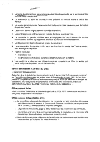 ~ La teinte des éléments de serrurerie sera présentée et approuvée par le service avant la
commande de ces derniers.
~ Un échantillon du type de couverture sera présenté au service avant le début des
travaux.
~ Le service sera informé de l'avancement et l'achèvement des travaux en vue de j'octroi
du permis d'habiter.
~ Les travaux seront soigneusement exécutés et terminés.
~ Les aménagements extérieurs seront réalisés d'entente avec le service.
~ La demande du permis d'habiter sera accompagnée du calcul détaillé du volume
construit et du schéma s'y rapportant, ainsi que du montant de l'investissement.
~ Le rétablissement des limites sera à charge du requérant.
~ La remise en état du domaine public, selon les directives du service des Travaux publics,
sera à charge du requérant.
~ Restent réservés:
• le droit des tiers
• les prescriptions fédérales, cantonales et communales en la matière.
~1Les conditions et réserves des différents organes compétents de l'Etat du Valais font
partie intégrante du présent permis de construire,
Service administratif et juridique du OTEE
« Traitement des oppositions.
Selon l'art. 2 al. 1 de la Loi sur les constructions du 8 février 1996 (LC), le conseil municipal
est l'autorité com étente our les projets situés à /'intérieur des zones à bâtir; il n'est donc
pas e la compétence du ervtc 1 un tque du OTEE de traiter et de juger les
oppositions pour des projets de compétence communale. Par conséquent, le Service
administratif etjuridique du DTEE renonce au traitement des oppositions ».
Office cantonal du feu
« Les conditions fixées dans le formulaire approuvé le 25.08.2010, communiqué en annexe
font partie intégrante de l'autorisation »,
Office cantonal de la protection civile
« - Le propriétaire dispensé de l'obligation de construire un abri priVé dans l'immeuble
précité est astreint à verser à la commune de Sion une contribution de remplacement
de fr. 34'000.00 correspondant à 68 places protégées.
- Le paiement interviendra avant le début des travaux de construction de l'immeuble.
- Le montant ainsi versé à la commune sera affecté à la réalisation, à la rénovation et à
l'équipement de constructions publiques de protection civile.
- Cette décision fait partie intégrante de l'autorisation de construire et sera notifiée dans
cette dernière qui indiquera les voies de recours».
 