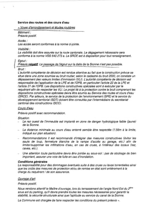 Service des routes et des cours d'eau
« Vover d'arrondissement et études routières
Bâtiment:
Préavis positif.
Accès;
Les accès seront conformes à la norme ci-jointe.
Visibilité:
La visibilité doit être assurée sur la route cantonale. Le dégagement nécessaire sera
conforme à la norme VSS 640 273 a. Le SRCE est à disposition pour tout renseignement.
(
Egout:
_Préavis négatif. Le passage de l'égout sur la dalle de la Sionne n'est pas possible.
Bruit:
L'autorité compétente de décision est rendue attentive au fait que la construction prévue se
situe dans une zone soumise au bruit routier; selon le cadastre du bruit 2000, on constate un
dépassement des valeurs limites d'immission (VU). L'autorité compétente de décision est
responsable de l'application de la LPE et de l'OPB, en particulier l'article 22 de la LPE et
l'article 31 de l'OPB. Les dispositions constructives spéciales sont à exécuter par le
requérant afin de respecter les Vu. Le projet lié à la protection contre le bruit comprenant les
dispositions constructives spéciales devra être soumis au Service des routes et cours d'eau
(SRCE). Par ailleurs, le service de la protection de l'environnement (SPE) et le service du
développement territorial (SDT) doivent être consultés par l'intermédiaire du secrétariat
cantonal des constructions (SCC).
Cours d'eau
Préavis positif avec recommandation.
Situation
Le rez ouest de l'immeuble est implanté en zone de danger hydrologique faible (jaune)
de la Sionne.
La distance minimale au cours d'eau enterré semble être respectée (7.56m à la limite,
indiqué sur plan situation).
Recommandations 1/ est recommandé d'intégrer des mesures constructives (éviter les
sauts de loup, fermeture étanche de la rampe d'accès au garage, etc.) afin de
limiter/supprimer les infiltrations d'eau, en cas de crues, à l'intérieur des locaux (rez,
caves, etc.).
Une attention toute particulière devra être portée au sous-sol: pas de stockage de bien
important, assurer une voie de fuite en cas d'inondation.
Conditions générales
La responsabilité pour des dommages éventuels suite à des crues ou laves torrentielles ainsi
que les coûts des mesures de protection et/ou de remise en état sont entièrement à la
charge du requérant / de son assurance.
Ouvrage d'art
Préavis positif.
Nous rendons attentif le MaÎtre d'ouvrage, lors du terrassement de l'angle Nord Est du ;tme
sous sol du parking, qu'il devra prendre toutes les mesures nécessaires pour garantir la
stabilité, la sécurité structurale ainsi que l'aptitude au service du canal de la Sionne.
La Commune est chargée de faire respecter les conditions du présent préavis ».
pour des apparts à 1 million, c'est la classe!
 