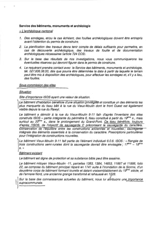 Service des bâtiments, monuments et archéologie
« L'archéologue cantonal
1. Des sondages, et/ou le cas échéant, des fouilles archéologiques doivent être entrepris
avant l'obtention du permis de construire.
2. La planification des travaux devra tenir compte de délais suffisants pour permettre, en
cas de découverte archéologique, des travaux de fouille et de documentation
archéologiques nécessaires (article 724 CC8).
3. Sur la base des résultats de nos investigations, nous vous communiquerons les
éventuelles réserves qui devront figurer dans le permis de construire.
4. Le requérant prendra contact avec le Service des bâtiments, monuments et archéologie,
tél. 027.606.38.00, dès que pourra être déterminée la date à partir de laquelle le terrain
peut être mis à disposition des archéologues, pour effectuer les sondages et, s'il y a lieu,
des fouilles.
Sous-commission des sites
Situation
Site d'importance /SOS ayant une valeur de situation.
1
Le bâtiment d'habitation bénéficie d'une situation privilégi~ et constitue un des éléments les
plus marquants du tissu bâti à la rue du Vieux-Moulin dont le front Ouest est également
visible depuis la rue du Rawyl.
Le bâtiment a démolir à la rue du Vieux-Moulin 9-11 fait- d'après l'inventaire des sites
construits ISOS - partie intégrante du périmètre 6, tissu constitué à partir du 1f/me S., mais
surtout au 2(jme s., dans le prolongement du Grand-Pont. Ce tissu bénéficie, toujours
d'après /'I80S, de l'objectif de sauve arde C préconisant la sauvegarde du caractère.
onservation de eqU/ ibre entre les constructions anciennes et nouvelles; sauveg
intégrale des éléments essentiels à la conservation du caractère. Prescriptions particulières
pour /'intégration de constructions nouvelles.
l
Le bâtiment Vieux-Moulin 9-11 fait partie de l'élément individuel 6.0.6. ISOS: ({ t:?angée de
trois constructions semi-rurales dont la sauvegarde devrait être envisagée; 1-rme
- 1ffme
s. »
Bâtiment existant
Le bâtiment est digne de protection et sa substance bâtie peut être assainie.
Le bâtiment mitoyen Vieux-Moulin -11, parcelles 1383, 1384, 14653, 11887 et 11888, folio
22, se compose du bâtiment principal réparé en 1741 suite à l'inondation de la Sionne, d'un
deuxième corps de bâtiment formant tourelle et datant vraisemblablement du 1f/me siècle, et
de l'annexe Nord, une ancienne grange transformé et rehaussé en 1328.
1jSur la base des connaissances actuelles du bâtiment, nous fui attribuons une importance
~ supracommunale.
 