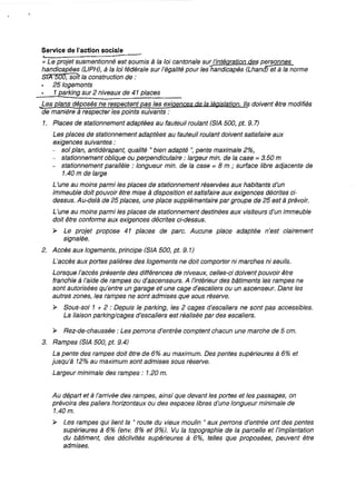 Service de l'action sociale
« Le projet susmentionné est soumis à la loi cantonale sur l'intégration des personnes
handicapées (LlPH), à la loi fédérale sur l'égalité pour leshandicapés (LhancJ)et à la norme
S1A 500, soit la construction de :
25 logements
1 parking sur 2 niveaux de 41 places
_Les plans déposés ne respectent pas les exigences de la Législation. Ils doivent être modifiés
de manière à respecter les points suivants:
1. Places de stationnement adaptées au fauteuil roulant (S!A 500, pt. 9.7)
Les places de stationnement adaptées au fauteuil roulant doivent satisfaire aux
exigences suivantes:
- sol plan, antidérapant, qualité 1/ bien adapté ", pente maximale 2%,
- stationnement oblique ou perpendiculaire: largeur min. de la case::::: 3.50 m
- stationnement parallèle: longueur min. de la case =8 m ; surface libre adjacente de
1.40 m de large
L'une au moins parmi les places de stationnement réservées aux habitants d'un
immeuble doit pouvoir être mise à disposition et satisfaire aux exigences décrites ci-
dessus. Au-delà de 25 places, une place supplémentaire par groupe de 25 est à prévoir.
L'une au moins parmi les places de stationnement destinées aux visiteurs d'un immeuble
doit être conforme aux exigences décrites ci-dessus.
~ Le projet propose 41 places de parc. Aucune place adaptée n'est clairement
signalée.
2. Accès aux logements, principe (SIA 500, pt. 9.1)
L'accès aux portes palières des logements ne doit comporter ni marches ni seuils.
Lorsque l'accès présente des différences de niveaux, celles-ci doivent pouvoir être
franchie à l'aide de rampes ou d'ascenseurs. A /'intérieur des bâtiments les rampes ne
sont autorisées qu'entre un garage et une cage d'escaliers ou un ascenseur. Dans les
autres zones, les rampes ne sont admises que sous réserve.
~ Sous-sol 1 + 2 : Depuis le parking, les 2 cages d'escaliers ne sont pas accessibles.
La liaison parking/cages d'escaliers est réalisée par des escaliers.
~ Rez-de-chaussée: Les perrons d'entrée comptent chacun une marche de 5 cm.
3. Rampes (SIA 500, pt. 9.4)
La pente des rampes doit être de 6% au maximum. Des pentes supérieures à 6% et
jusqu'à 12% au maximum sont admises sous réserve.
Largeur minimale des rampes: 1.20 m.
Au départ et à l'arrivée des rampes, ainsi que devant les portes et les passages, on
prévoira des paliers horizontaux ou des espaces libres d'une longueur minimale de
1.40 m.
~ Les rampes qui lient la " route du vieux moulin 1/ aux perrons d'entrée ont des pentes
supérieures à 6% (env. 8% et 9%). Vu la topographie de la parcelle et l'implantation
du bâtiment, des déclivités supérieures à 6%, telles que proposées, peuvent être
admises.
 
