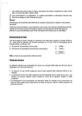que malgré des erreurs dans le calcul, les besoins de chaleur respectent la valeur limite
selon la norme SIA 380/1 édition 2009 ;
Il que conformément à la législation, un système permettant le décompte individuel des
frais de chauffage et d'eau chaude est prévu.
Préavis:
Compte tenu de l'ensemble des éléments du dossier et des points ci-dessus, notre préavis
est positif.
A titre de recommandations, nous signalons que la pose d'une isolation périphérique permet
d'éviter de nombreux ponts thermiques et assure une plus grande inertie thermique au
bâtiment, ce qui est bénéfique pour limiter les besoins de chaleur pour Je chauffage ».
Emoluments et frais
Les émoluments et frais à charge du requérant sont fixés selon arrêté du Conseil d'Etat du
14 juillet 2004 et décision du Conseil municipal du 13 mai 1976 et homologuée par le
Conseil d'Etat, le 9 février 1977.
A. Emolument d'autorisation communale fr. 8'090.-
B. Emolument du secrétariat cantonal des constructions fr. 4'000.-
fr. 12'090.-
N.B. La facture vous parviendra ultérieurement
Voies de recours
La présente décision est susceptible de recours au Conseil d'Etat dans les 30 jours dès la
notification (art. 46 LPJA et 46 LC).
• Le recours n'a pas d'effet suspensif; celui-ci peut toutefois être ordonné d'office ou sur
requête.
• La demande d'octroi de l'effet suspensif doit être déposée dans le délai de dix jours. Les
travaux ne peuvent débuter avant l'entrée en force de la décision relative à l'effet
suspensif.
-1Le bénéficiaire d'une autorisation de démolition totale ou partielle d'une construction ne
peut en faire usage avant l'écoulement du délai de recours, même si l'effet suspensif n'a
pas été ordonné.
 