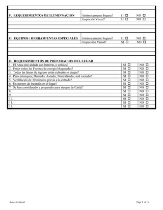 F. REQUERIMIENTOS DE ILUMINNACION Intrinsicamente Segura? SI o NO o
Inspeción Visual? SI o NO o
G. EQUIPOS / HERRAMIENTAS ESPECIALES Intrinsicamente Segura? SI o NO o
Inspección Visual? SI o NO o
H. REQUERIMIENTOS DE PREPARACION DEL LUGAR
1. El Area está aislada con barreras o señales? SI o NO o
2. Están todas las Fuentes de energía bloqueadas? SI o NO o
3. Todas las líneas de ingreso están cubiertas o ciegas? SI o NO o
4. Para estanques; Drenado, Aseado, Neutralizado, and vaciado? SI o NO o
5. Ventilación de 30 minutos previa a la entrada? SI o NO o
6. Extintores de incendio en el lugar? SI o NO o
7. Se han considerado y preparado para riesgos de Caida? SI o NO o
8. SI o NO o
9. SI o NO o
10. SI o NO o
11. SI o NO o
12. SI o NO o
James Coxhead Page 3 of 4
 