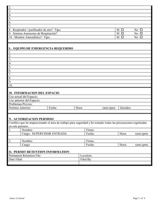 2.
3.
4.
5.
6.
7.
8. Respirador / purificador de aire? Tipo: SI o No o
9. Sistema Autonomo de Respiración? SI o No o
10. Monitor Atmosférico? Tipo: SI o No o
L. EQUIPO DE EMERGENCIA REQUERIDO
1.
2.
3.
4.
5.
6.
7.
8.
9.
10.
M. INFORMACION DEL ESPACIO
Uso actual del Espacio:
Uso anterior del Espacio:
Problemas Previos:
Permiso Anterior: Fecha: Hora: (am) (pm) Iniciales:
N. AUTORIZACION PERMISO
Certifico que he inspeccionado el área de trabajo para seguridad y he tomado todas las precauciones registradas
en este permiso.
1. Nombre: Firma:
Cargo: SUPERVISOR ENTRADA Fecha: Hora: (am) (pm)
2. Nombre: Firma:
Cargo: Fecha: Hora: (am) (pm)
O. PERMIT RETENTION INFORMATION
Permanent Retention File: Location:
Date Filed: Filed By:
James Coxhead Page 5 of 4
 