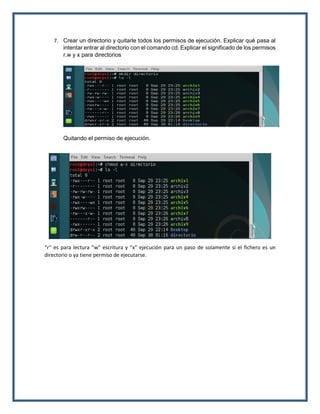 7. Crear un directorio y quitarle todos los permisos de ejecución. Explicar qué pasa al
intentar entrar al directorio con el comando cd. Explicar el significado de los permisos
r,w y x para directorios
Quitando el permiso de ejecución.
“r” es para lectura ”w” escritura y ”x” ejecución para un paso de solamente si el fichero es un
directorio o ya tiene permiso de ejecutarse.
 