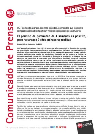 UGT es miembro fundador de la CES y de la CSI
C/ Hortaleza, 88 - 28004 Madrid - Tel.: +34 915 897 719 - Fax: +34 915 897 603 -
UGT demanda avanzar, con más celeridad, en medidas que faciliten la
corresponsabilidad compartida y mejoren la situación de las mujeres
El permiso de paternidad de 4 semanas es positivo,
pero ha tardado 9 años en hacerse realidad
Madrid, 29 de diciembre de 2016
UGT valora la entrada en vigor, el 1 de enero, de la ley que amplía la duración del permiso
de paternidad a 4 semanas pero lamenta que haya tardado 9 años en hacerse realidad. El
sindicato afirma que todavía estamos lejos de los países más avanzados en esta materia,
reclama políticas para igualar las condiciones laborales de las mujeres y facilitar la
corresponsabilidad compartida. Demanda al Gobierno la ampliación progresiva de los
permisos de maternidad y paternidad; una educación en igualdad, universal y pública
para la atención de menores de 0 a 3 años, con infraestructuras adecuadas, servicios y
centros públicos de atención infantil y de personas dependientes, garantizando recursos
suficientes y personal especializado. Exige, además, la derogación de la reforma laboral,
que ha perjudicado gravemente al empleo y la conciliación de la vida laboral y familiar de
todos los trabajadores y trabajadoras, obstaculizando la negociación colectiva y la
instauración de los planes de igualdad en las empresas. Instrumentos esenciales que hay
que reactivar para conseguir un mercado laboral más equilibrado, justo e igualitario.
UGT valora positivamente la entrada en vigor de la Ley 9/2009 de 6 de octubre, que amplía la
duración del permiso de paternidad a 4 semanas, pero lamenta que se haya tardado 9 años en
alcanzar un derecho comprometido en la ley 3/2007 para la igualdad efectiva de mujeres y
hombres.
Después de seis años posponiendo su entrada en vigor, y de nueve años en los que se acordó
la ampliación progresiva de este derecho en la Ley de Igualdad, por fin los trabajadores que
sean padres a partir del 1 de enero de 2017 podrán disfrutar de 4 semanas ininterrumpidas de
permiso de paternidad en caso de nacimiento, adopción o acogida, ampliables en dos días más
a partir del segundo hijo o hija en caso de nacimiento, adopción o acogimiento múltiple.
Este derecho que se podrá disfrutar a jornada completa o parcial, es exclusivo de los padres
trabajadores (u otro progenitor en caso de parejas del mismo sexo) y a diferencia del permiso de
maternidad, no podrá ser cedido a la madre en ningún caso.
También los padres que sean empleados públicos podrán disfrutar de este derecho, pero a
diferencia de los que trabajan en empresas privadas, los empleados públicos solo podrán
hacerlo inmediatamente a continuación del parto, adopción o acogimiento, lo cual consideramos
un agravio comparativo, puesto que los trabajadores del sector privado pueden elegir disfrutar el
permiso inmediatamente tras el nacimiento, adopción o acogida, simultanearlo con la madre
durante la suspensión del contrato por maternidad, o disfrutarlo inmediatamente tras la
finalización de la baja maternal, pudiendo alargar el tiempo en el que el bebé permanece con
 